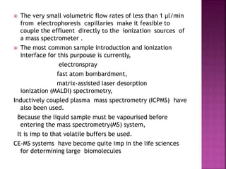 The very small volumetric flow rates of less than 1 µl/min
from electrophoresis capillaries make it feasible to
couple the effluent directly to the ionization sources of
a mass spectrometer .
 The most common sample introduction and ionization
interface for this purpouse is currently,
electronspray
fast atom bombardment,
matrix-assisted laser desorption
ionization (MALDI) spectrometry,
Inductively coupled plasma mass spectrometry (ICPMS) have
also been used.
Because the liquid sample must be vapourised before
entering the mass spectrometry(MS) system,
It is imp to that volatile buffers be used.
CE-MS systems have become quite imp in the life sciences
for determining large biomolecules
 