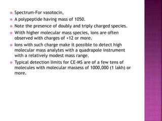  Spectrum-For vasotocin,
 A polypeptide having mass of 1050.
 Note the presence of doubly and triply charged species.
 Wiith higher molecular mass species, ions are often
observed with charges of +12 or more.
 Ions with such charge make it possible to detect high
molecular mass analytes with a quadrapole instrument
with a relatively modest mass range.
 Typical detection limits for CE-MS are of a few tens of
molecules with molecular massess of 1000,000 (1 lakh) or
more.
 