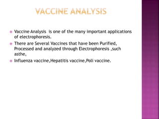  Vaccine Analysis is one of the many important applications
of electrophoresis.
 There are Several Vaccines that have been Purified,
Processed and analyzed through Electrophoresis ,such
asthe,
 Influenza vaccine,Hepatitis vaccine,Poli vaccine.
 