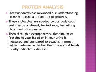  Electrophoresis has advanced our understanding
on the structure and function of proteins.
 These molecules are needed by our body cells
and may be analyzed, for instance, by getting
blood and urine samples.
 Then through electrophoresis, the amount of
Proteins in your blood or in your urine is
measured and compared to establish normal
values ---lower or higher than the normal levels
usually indicates a disease.
 
