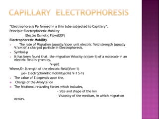 “Electrophoresis Performed in a thin tube subjected to Capillary”.
Principle:Electrophoretic Mobility
Electro Osmotic Flow(EOF)
Electrophoretic Mobility
 The rate of Migration (usually/s)per unit electric field strength (usually
V/cm)of a charged particle in Electrophoresis.
 Symbol-µ
 It has been found that, the migration Velocity (v)(cm-1) of a molecule in an
electric field is given by,
V=µeE
Where,E= Strength of the electric field(Vcm-1)
µe= Electrophoretic mobility(cm2 V-1 S-1)
 The value of E depends upon the,
 Charge of the Analyte ion
 The frictional retarding forces which includes,
- Size and shape of the ion
- Viscosity of the medium, in which migration
occurs.
 