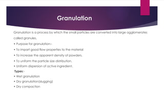 Granulation
Granulation is a process by which the small particles are converted into large agglomerates
called granules.
• Purpose for granulation:-
• To impart good flow properties to the material
• To increase the apparent density of powders.
• To uniform the particle size distribution.
• Uniform dispersion of active ingredient.
Types:-
• Wet granulation
• Dry granulation(slugging)
• Dry compaction
 