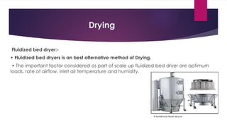 Drying
Fluidized bed dryer:-
• Fluidized bed dryers is an best alternative method of Drying.
• The important factor considered as part of scale up fluidized bed dryer are optimum
loads, rate of airflow, inlet air temperature and humidity.
 
