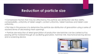 Reduction of particle size
• Compression factors that may be affected by the particle size distribution are flow ability,
compressibility, uniformity of tablet weight, content uniformity, tablet hardness and tablet color
uniformity.
• First step in this process is to determine the particle size distribution of granulation using a series of
stacked sieves of decreasing mesh openings.
• Particle size reduction of dried granulation of production size batches can be carried out by
passing all the material through an oscillating granulator, hammer mill, mechanical sieving device
and a screening device
 