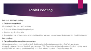 Tablet coating
Pan and fluidized coating:
> Optimum tablet load
Operating tablet bed temperature
> Drying airflow rate and temperature
> Solution application rate
> Size and shape of the nozzle aperture (for airless sprayer) > Atomizing air pressure and liquid flow rate
Pan coating:
> Fix and variable operating parameters
Other parameters – pan loading (Kg), Solid content of coating suspension (%w/w), spray gun
dynamics, drying air(cfm), Inlet air temperature (°C), Gun to tablet bed distance, Coating system spray
rate (g/min), atomizing air pressure(psi, bar), Pan speed, number of spraying guns 38
 