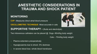 zANESTHETIC CONSIDERATIONS IN
TRAUMA AND SHOCK PATIENT
MONITORING
CVP –Measures direct atrial blood pressure
OSCILLOMETRIC TECHNIQUE -Most accurate in cats
SUPPORTIVE THERAPY - (fluids and electrolyte)
Two intravenous catheters can be placed @ Dogs -90ml/kg body weight
Cats – 70ml/kg body weight
o Plasma extenders preoperatively
o Hypoglycaemia due to shock -5% dextrose
o In severe blood loss -whole blood transfusion
 