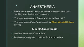 z
ANAESTHESIA
 Refers to the state in which an animal is insensible to pain
resulting from the trauma or surgery.
 The term ‘analgesia’ is Greek word for ‘without pain’.
 The term ‘anaesthesia’ was coined by Oliver Wendell Holmes
in 1846 .
Aim Of Anaesthesia
 Humane treatment of the animal
 Provision of adequate conditions for the procedure
 