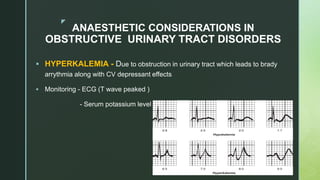 z
ANAESTHETIC CONSIDERATIONS IN
OBSTRUCTIVE URINARY TRACT DISORDERS
 HYPERKALEMIA - Due to obstruction in urinary tract which leads to brady
arrythmia along with CV depressant effects
 Monitoring - ECG (T wave peaked )
- Serum potassium level
 