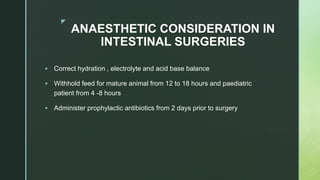 z
ANAESTHETIC CONSIDERATION IN
INTESTINAL SURGERIES
 Correct hydration , electrolyte and acid base balance
 Withhold feed for mature animal from 12 to 18 hours and paediatric
patient from 4 -8 hours
 Administer prophylactic antibiotics from 2 days prior to surgery
 