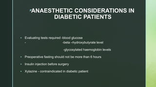 zANAESTHETIC CONSIDERATIONS IN
DIABETIC PATIENTS
 Evaluating tests required -blood glucose
- -beta –hydroxybutyrate level
-glycosylated haemoglobin levels
 Preoperative fasting should not be more than 6 hours
 Insulin injection before surgery
 Xylazine - contraindicated in diabetic patient
 