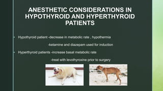 zANESTHETIC CONSIDERATIONS IN
HYPOTHYROID AND HYPERTHYROID
PATIENTS
 Hypothyroid patient -decrease in metabolic rate , hypothermia
-ketamine and diazepam used for induction
 Hyperthyroid patients -increase basal metabolic rate
-treat with levothyroxine prior to surgery
 
