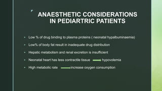 z
ANAESTHETIC CONSIDERATIONS
IN PEDIARTRIC PATIENTS
 Low % of drug binding to plasma proteins ( neonatal hypalbuminaemia)
 Low% of body fat result in inadequate drug distribution
 Hepatic metabolism and renal excretion is insufficient
 Neonatal heart has less contractile tissue hypovolemia
 High metabolic rate increase oxygen consumption
 