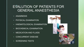 z
EVALUTION OF PATIENTS FOR
GENERAL ANAESTHESIA
 ANAMNESIS
 PHYSICAL EXAMINATION
 HAEMATOLOGICAL EXAMINATION
 BIOCHEMICAL EXAMINATION
 MEDICATION AND FLUIDS
 CONCURRENT DISEASE
 SCREENING TESTS
 