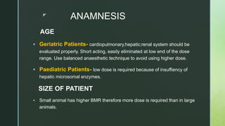 z
ANAMNESIS
AGE
 Geriatric Patients- cardiopulmonary,hepatic;renal system should be
evaluated properly. Short acting, easily eliminated at low end of the dose
range. Use balanced anaesthetic technique to avoid using higher dose.
 Paediatric Patients- low dose is required because of insuffiency of
hepatic microsomal enzymes.
SIZE OF PATIENT
 Small animal has higher BMR therefore more dose is required than in large
animals.
 