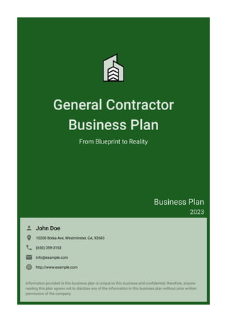 General Contractor
Business Plan
From Blueprint to Reality
Business Plan
2023
John Doe

10200 Bolsa Ave, Westminster, CA, 92683

(650) 359-3153

info@example.com

http://www.example.com

Information provided in this business plan is unique to this business and confidential; therefore, anyone
reading this plan agrees not to disclose any of the information in this business plan without prior written
permission of the company.
 