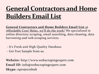 General Contractors and Home Builders Email List at
Affordable Cost! Relax, we'll do the work! We specialized in
online directory scraping, email searching, data cleaning, data
harvesting and web scraping services.
- It’s Fresh and High Quality Database.
- Get Free Sample from us.
Website: http://www.webscrapingexpert.com
Email ID: info@webscrapingexpert.com
Skype: nprojectshub
 
