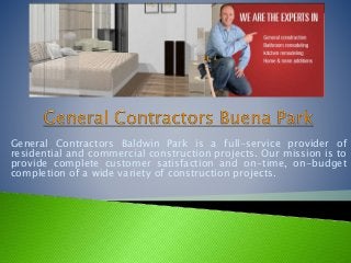 General Contractors Baldwin Park is a full-service provider of 
residential and commercial construction projects. Our mission is to 
provide complete customer satisfaction and on-time, on-budget 
completion of a wide variety of construction projects. 
 