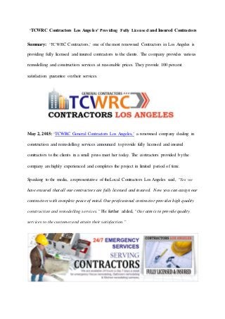 ‘TCWRC Contractors Los Angeles’ Providing Fully Licensed and Insured Contractors
Summary: ‘TCWRC Contractors,’ one of the most renowned Contractors in Los Angeles is
providing fully licensed and insured contractors to the clients. The company provides various
remodelling and construction services at reasonable prices. They provide 100 percent
satisfaction guarantee on their services.
May 2, 2015: ‘TCWRC General Contractors Los Angeles,’ a renowned company dealing in
construction and remodelling services announced to provide fully licensed and insured
contractors to the clients in a small press meet her today. The contractors provided by the
company are highly experienced and completes the project in limited period of time.
Speaking to the media, a representative of theLocal Contractors Los Angeles said, “Yes we
have ensured that all our contractors are fully licensed and insured. Now you can assign our
contractors with complete peace of mind. Our professional contractor provides high quality
construction and remodelling services.” He further added, “Our aim is to provide quality
services to the customer and attain their satisfaction.”
 