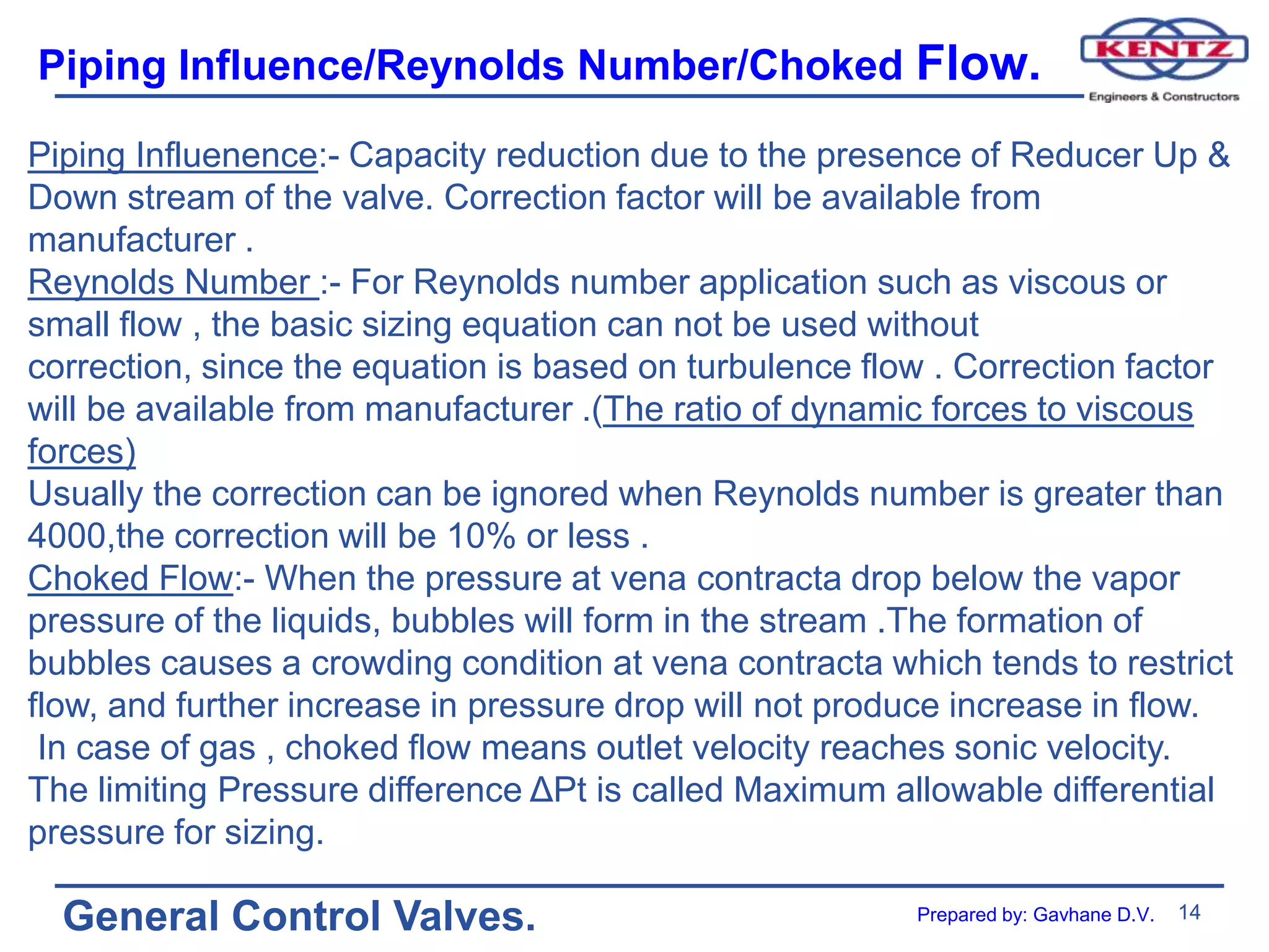 14
General Control Valves.
Piping Influence/Reynolds Number/Choked Flow.
Piping Influenence:- Capacity reduction due to the presence of Reducer Up &
Down stream of the valve. Correction factor will be available from
manufacturer .
Reynolds Number :- For Reynolds number application such as viscous or
small flow , the basic sizing equation can not be used without
correction, since the equation is based on turbulence flow . Correction factor
will be available from manufacturer .(The ratio of dynamic forces to viscous
forces)
Usually the correction can be ignored when Reynolds number is greater than
4000,the correction will be 10% or less .
Choked Flow:- When the pressure at vena contracta drop below the vapor
pressure of the liquids, bubbles will form in the stream .The formation of
bubbles causes a crowding condition at vena contracta which tends to restrict
flow, and further increase in pressure drop will not produce increase in flow.
In case of gas , choked flow means outlet velocity reaches sonic velocity.
The limiting Pressure difference ΔPt is called Maximum allowable differential
pressure for sizing.
Prepared by: Gavhane D.V.
 