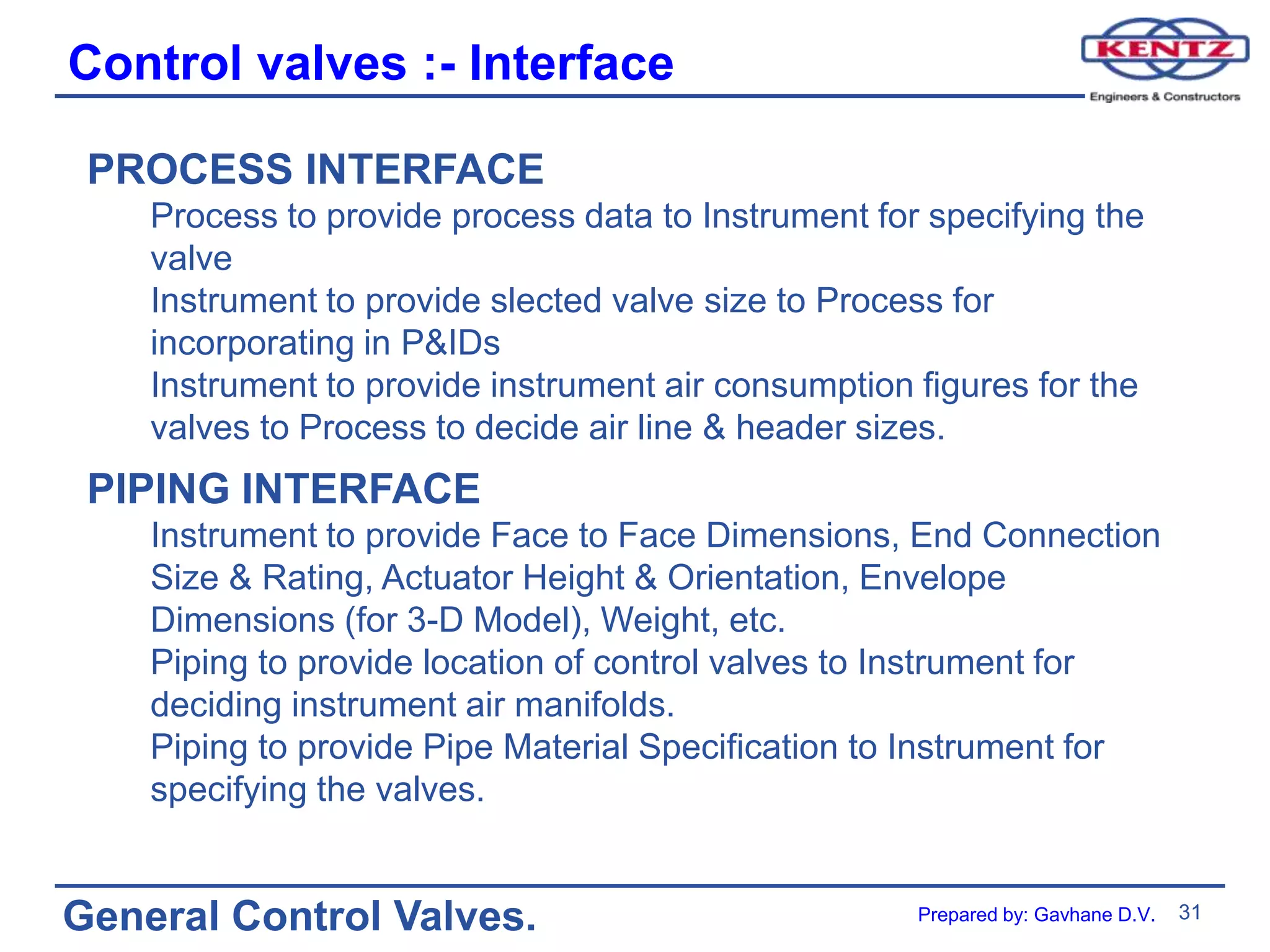 31
General Control Valves.
Control valves :- Interface
PROCESS INTERFACE
Process to provide process data to Instrument for specifying the
valve
Instrument to provide slected valve size to Process for
incorporating in P&IDs
Instrument to provide instrument air consumption figures for the
valves to Process to decide air line & header sizes.
PIPING INTERFACE
Instrument to provide Face to Face Dimensions, End Connection
Size & Rating, Actuator Height & Orientation, Envelope
Dimensions (for 3-D Model), Weight, etc.
Piping to provide location of control valves to Instrument for
deciding instrument air manifolds.
Piping to provide Pipe Material Specification to Instrument for
specifying the valves.
Prepared by: Gavhane D.V.
 