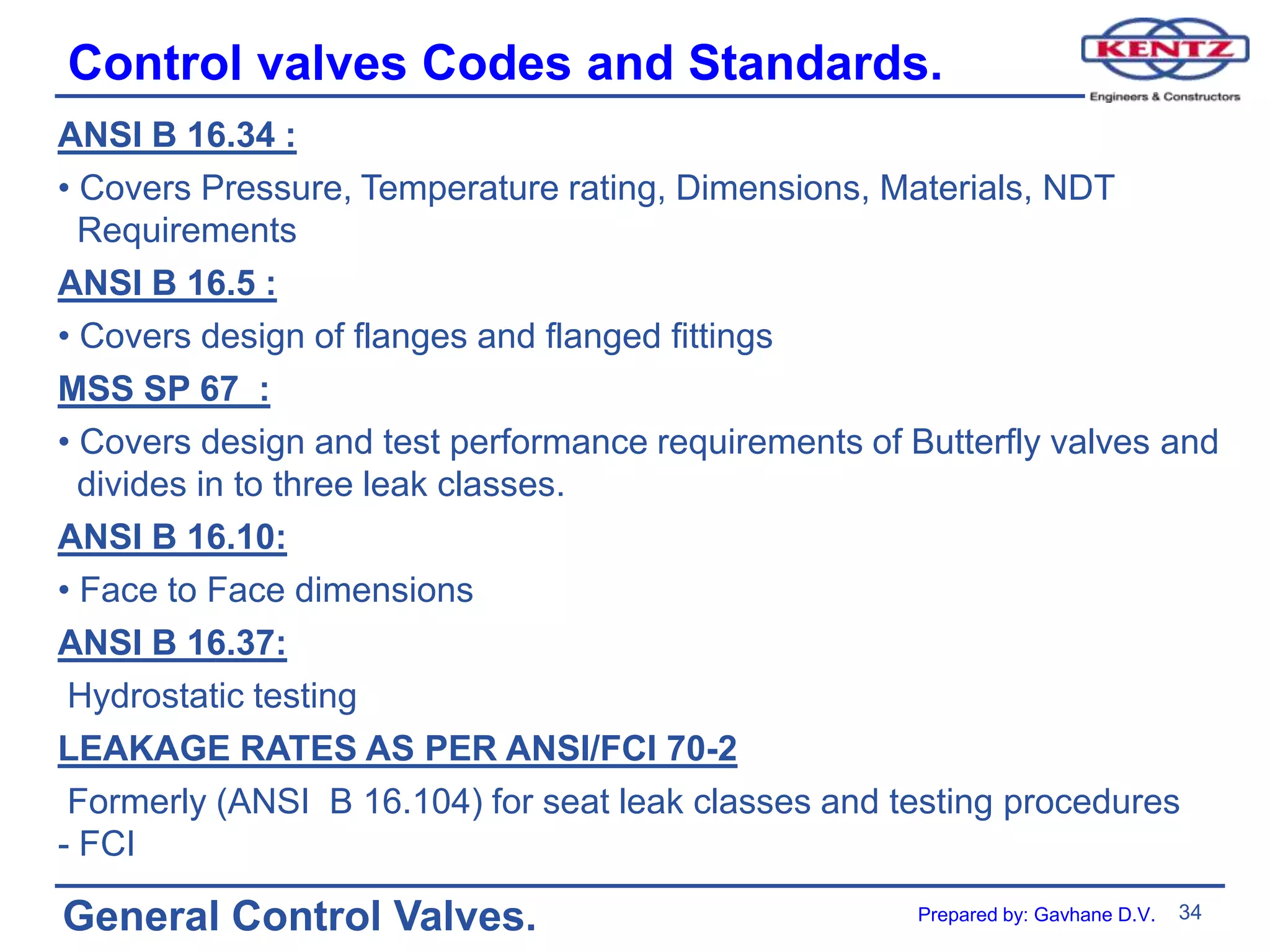 34
General Control Valves.
Control valves Codes and Standards.
ANSI B 16.34 :
• Covers Pressure, Temperature rating, Dimensions, Materials, NDT
Requirements
ANSI B 16.5 :
• Covers design of flanges and flanged fittings
MSS SP 67 :
• Covers design and test performance requirements of Butterfly valves and
divides in to three leak classes.
ANSI B 16.10:
• Face to Face dimensions
ANSI B 16.37:
Hydrostatic testing
LEAKAGE RATES AS PER ANSI/FCI 70-2
Formerly (ANSI B 16.104) for seat leak classes and testing procedures
- FCI
Prepared by: Gavhane D.V.
 