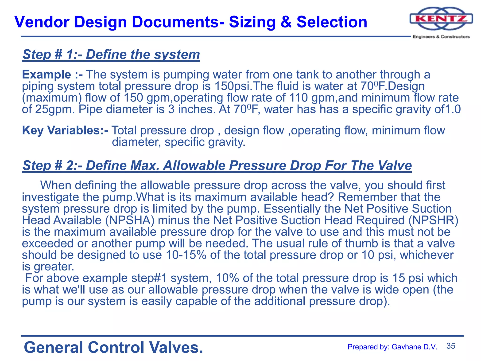 35
General Control Valves.
Vendor Design Documents- Sizing & Selection
Step # 1:- Define the system
Example :- The system is pumping water from one tank to another through a
piping system total pressure drop is 150psi.The fluid is water at 700F.Design
(maximum) flow of 150 gpm,operating flow rate of 110 gpm,and minimum flow rate
of 25gpm. Pipe diameter is 3 inches. At 700F, water has has a specific gravity of1.0
Key Variables:- Total pressure drop , design flow ,operating flow, minimum flow
diameter, specific gravity.
Step # 2:- Define Max. Allowable Pressure Drop For The Valve
When defining the allowable pressure drop across the valve, you should first
investigate the pump.What is its maximum available head? Remember that the
system pressure drop is limited by the pump. Essentially the Net Positive Suction
Head Available (NPSHA) minus the Net Positive Suction Head Required (NPSHR)
is the maximum available pressure drop for the valve to use and this must not be
exceeded or another pump will be needed. The usual rule of thumb is that a valve
should be designed to use 10-15% of the total pressure drop or 10 psi, whichever
is greater.
For above example step#1 system, 10% of the total pressure drop is 15 psi which
is what we'll use as our allowable pressure drop when the valve is wide open (the
pump is our system is easily capable of the additional pressure drop).
Prepared by: Gavhane D.V.
 