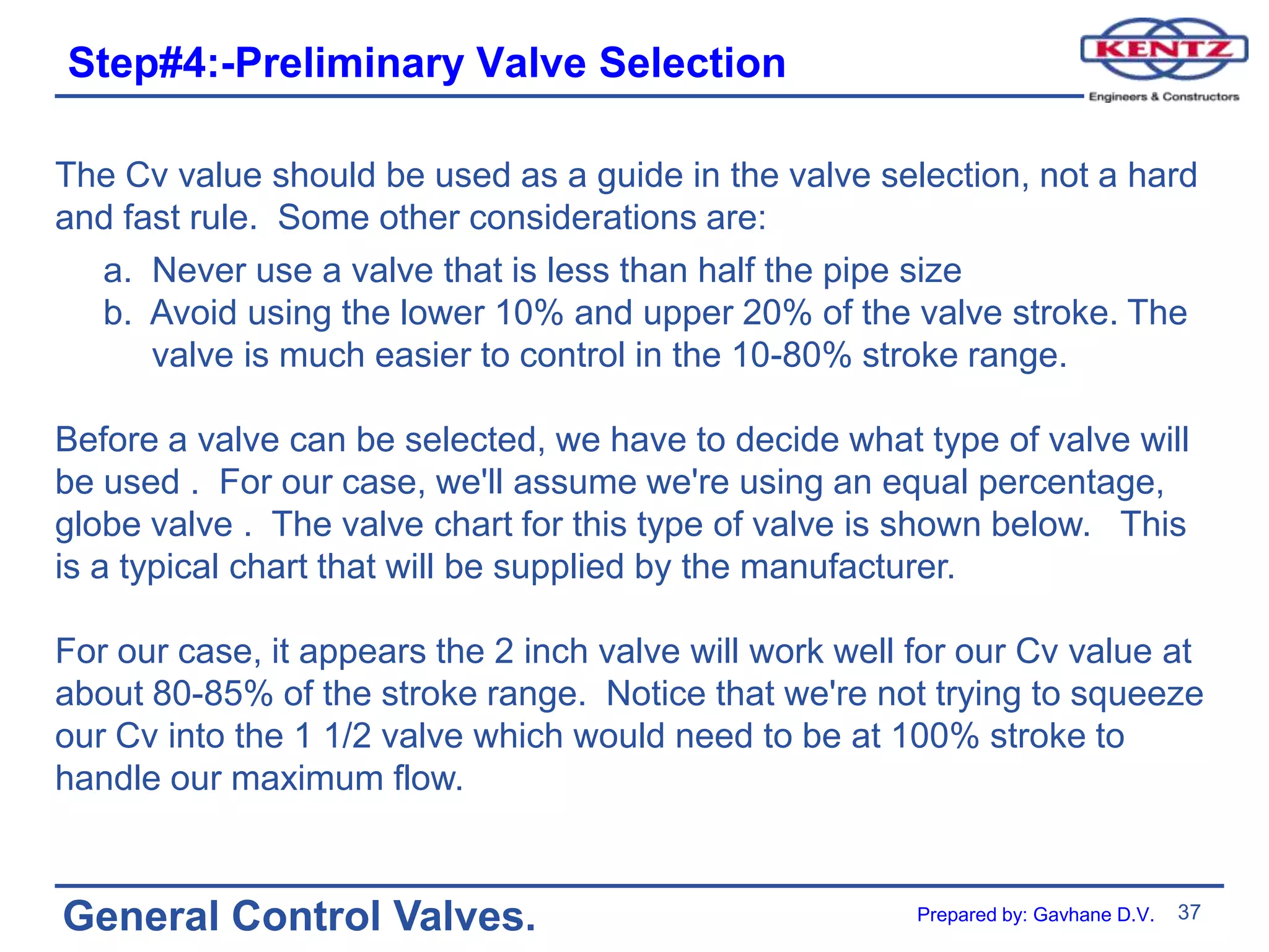 37
General Control Valves.
Step#4:-Preliminary Valve Selection
The Cv value should be used as a guide in the valve selection, not a hard
and fast rule. Some other considerations are:
a. Never use a valve that is less than half the pipe size
b. Avoid using the lower 10% and upper 20% of the valve stroke. The
valve is much easier to control in the 10-80% stroke range.
Before a valve can be selected, we have to decide what type of valve will
be used . For our case, we'll assume we're using an equal percentage,
globe valve . The valve chart for this type of valve is shown below. This
is a typical chart that will be supplied by the manufacturer.
For our case, it appears the 2 inch valve will work well for our Cv value at
about 80-85% of the stroke range. Notice that we're not trying to squeeze
our Cv into the 1 1/2 valve which would need to be at 100% stroke to
handle our maximum flow.
Prepared by: Gavhane D.V.
 