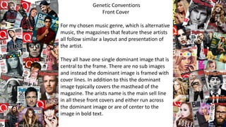 Genetic Conventions
Front Cover
For my chosen music genre, which is alternative
music, the magazines that feature these artists
all follow similar a layout and presentation of
the artist.
They all have one single dominant image that is
central to the frame. There are no sub images
and instead the dominant image is framed with
cover lines. In addition to this the dominant
image typically covers the masthead of the
magazine. The arists name is the main sell line
in all these front covers and either run across
the dominant image or are of center to the
image in bold text.
 