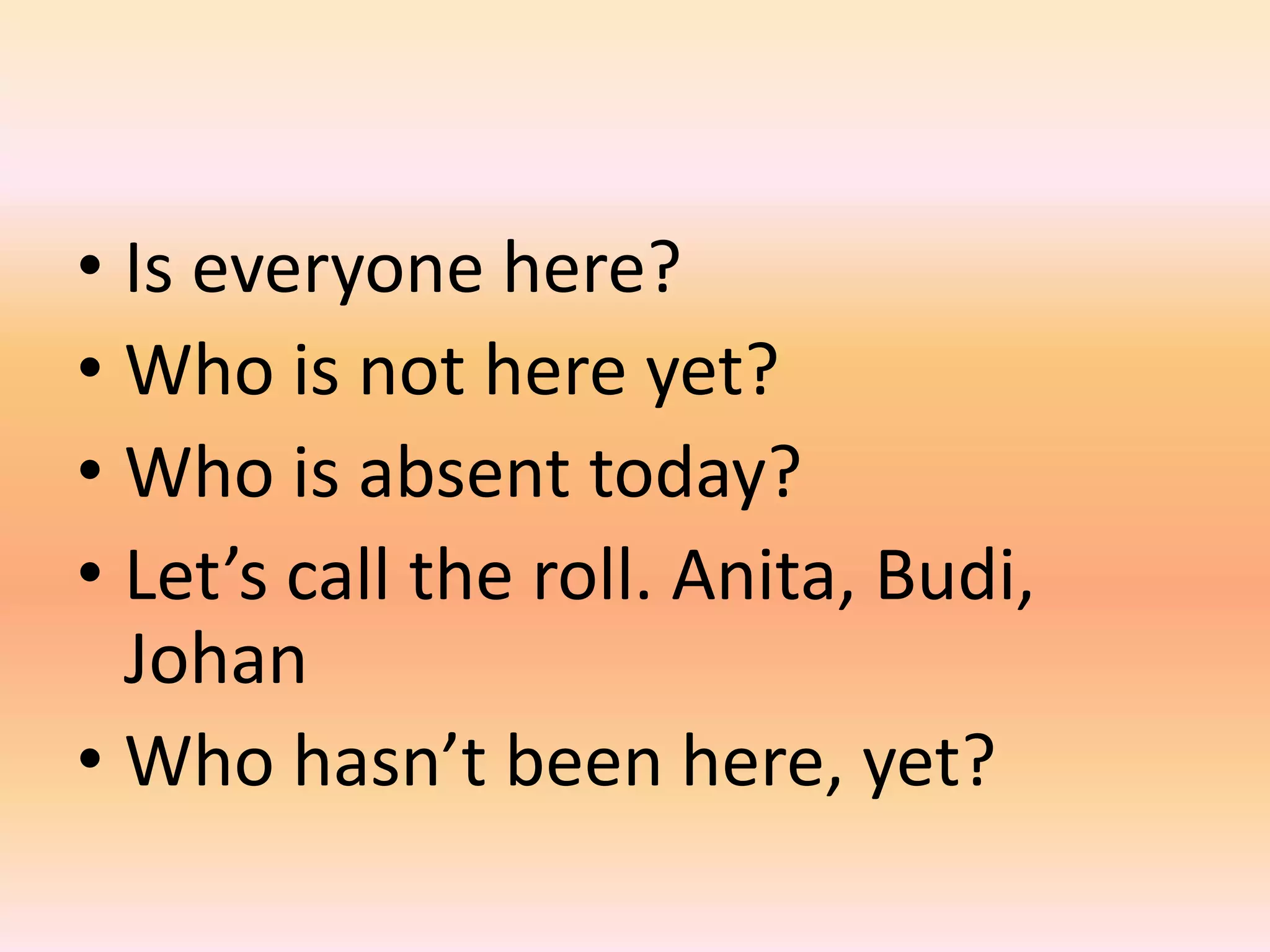 • Is everyone here?
• Who is not here yet?
• Who is absent today?
• Let’s call the roll. Anita, Budi,
  Johan
• Who hasn’t been here, yet?
 