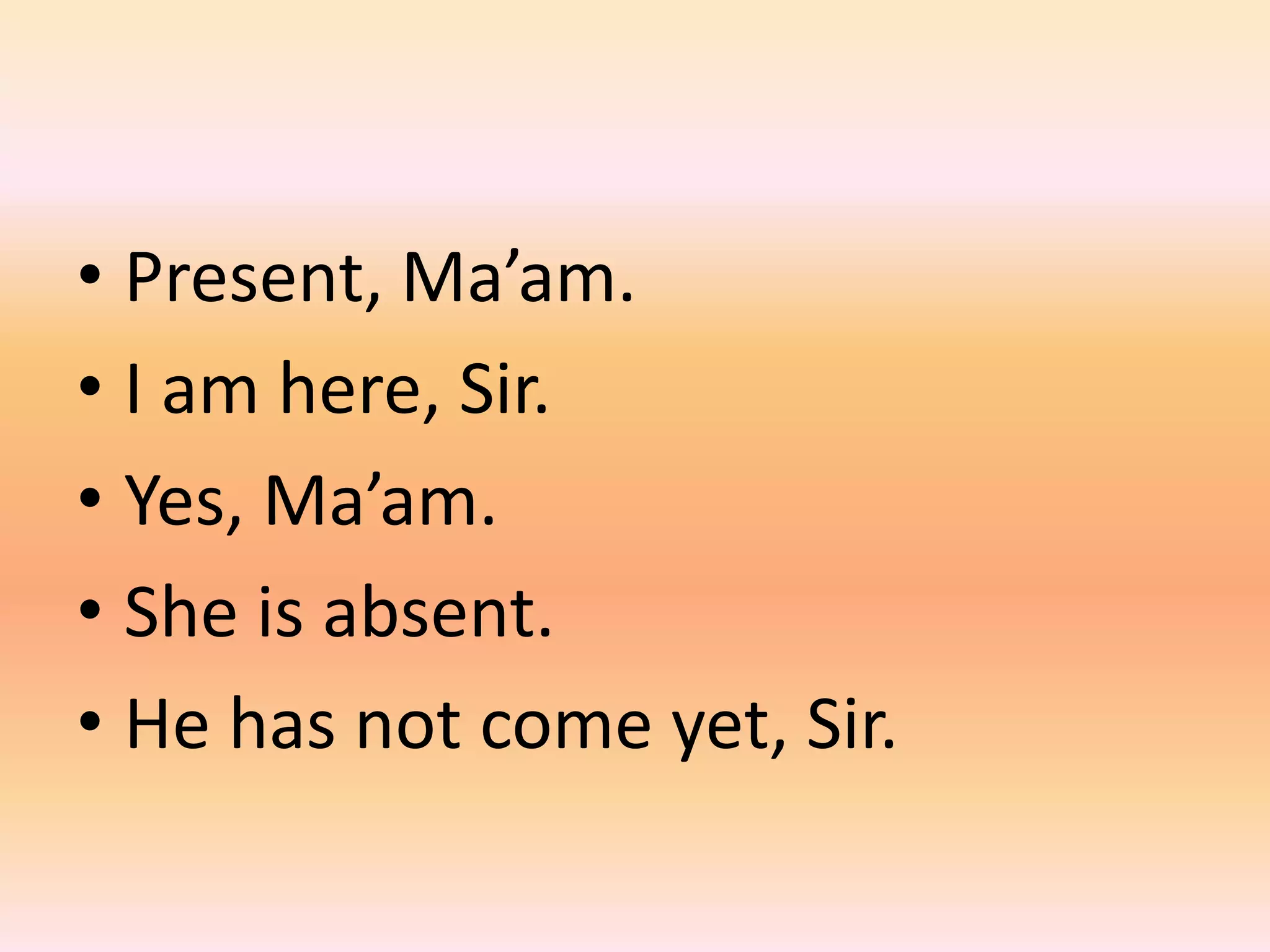 • Present, Ma’am.
• I am here, Sir.
• Yes, Ma’am.
• She is absent.
• He has not come yet, Sir.
 