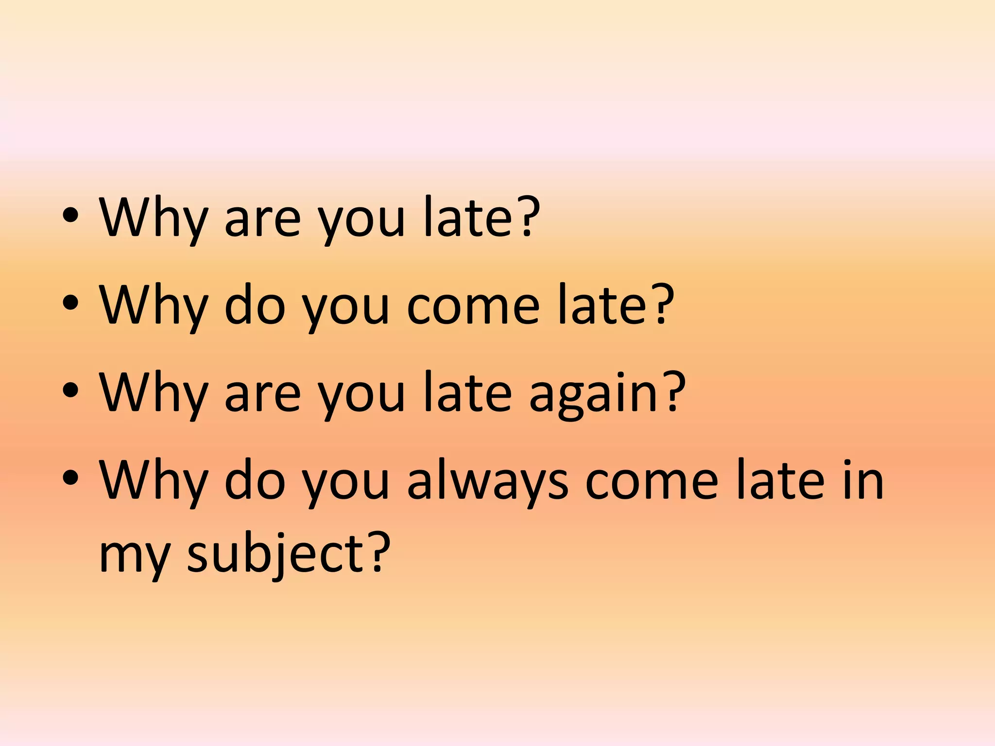 • Why are you late?
• Why do you come late?
• Why are you late again?
• Why do you always come late in
  my subject?
 