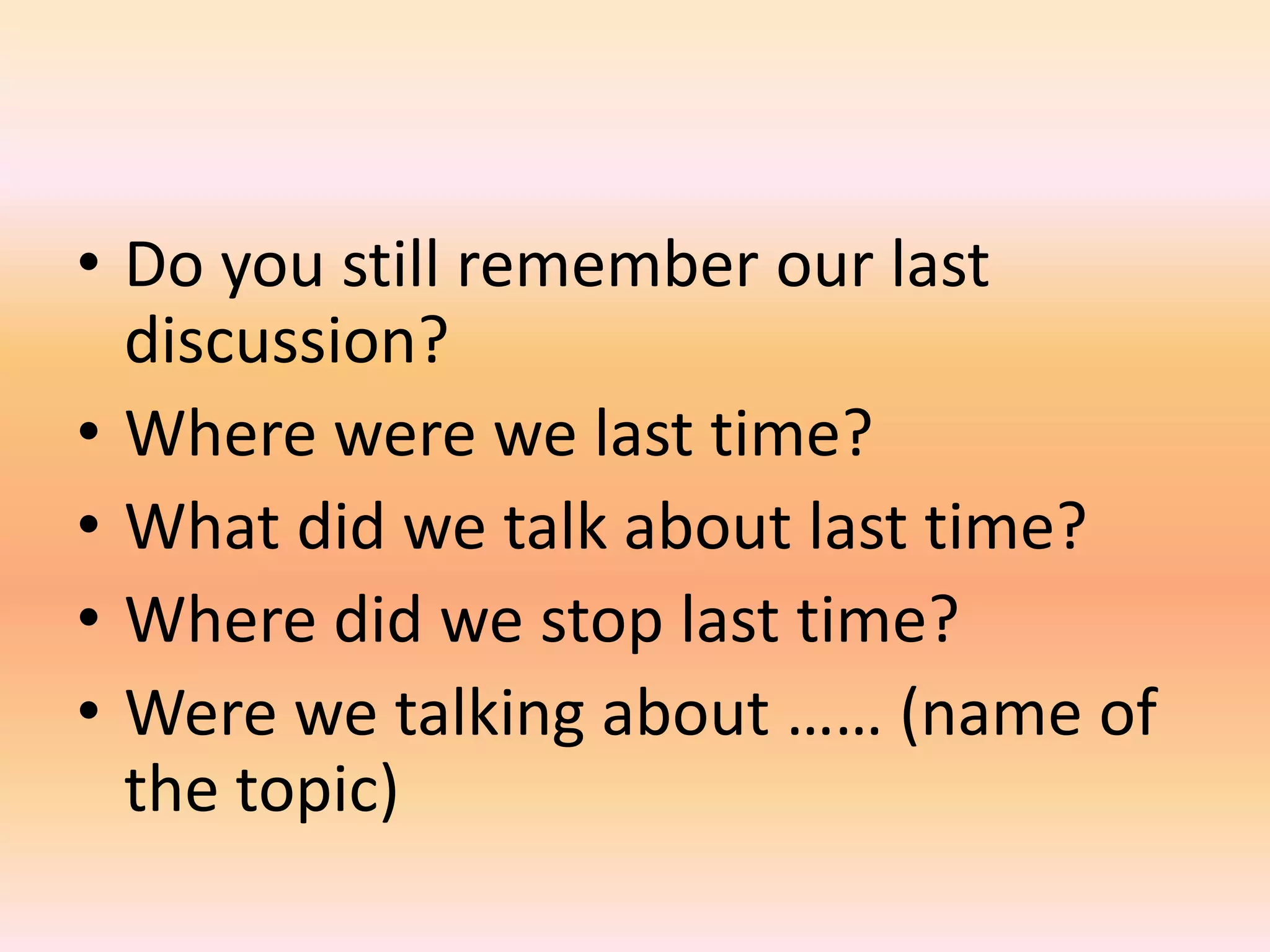 • Do you still remember our last
  discussion?
• Where were we last time?
• What did we talk about last time?
• Where did we stop last time?
• Were we talking about …… (name of
  the topic)
 