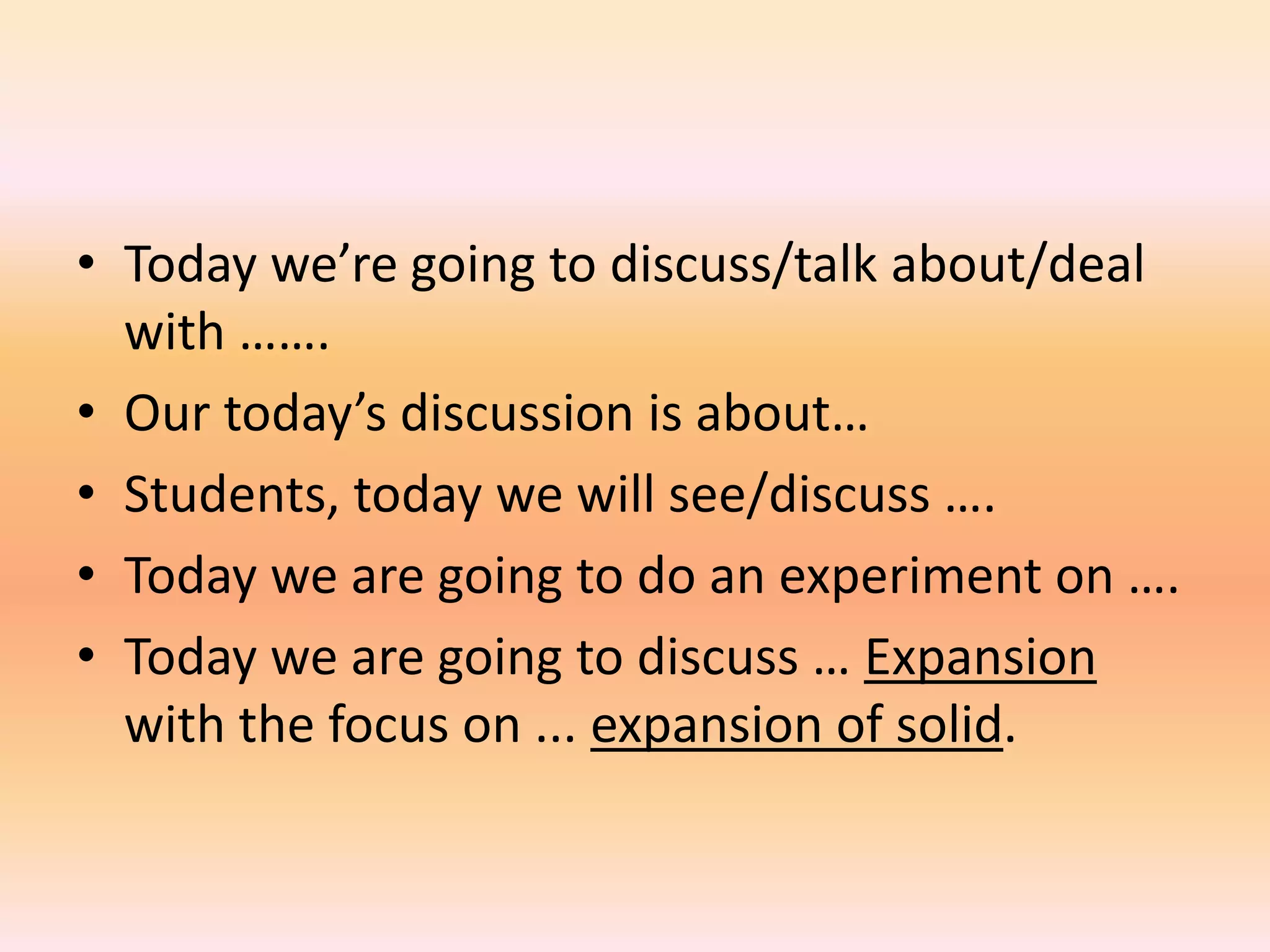 • Today we’re going to discuss/talk about/deal
  with …….
• Our today’s discussion is about…
• Students, today we will see/discuss ….
• Today we are going to do an experiment on ….
• Today we are going to discuss … Expansion
  with the focus on ... expansion of solid.
 