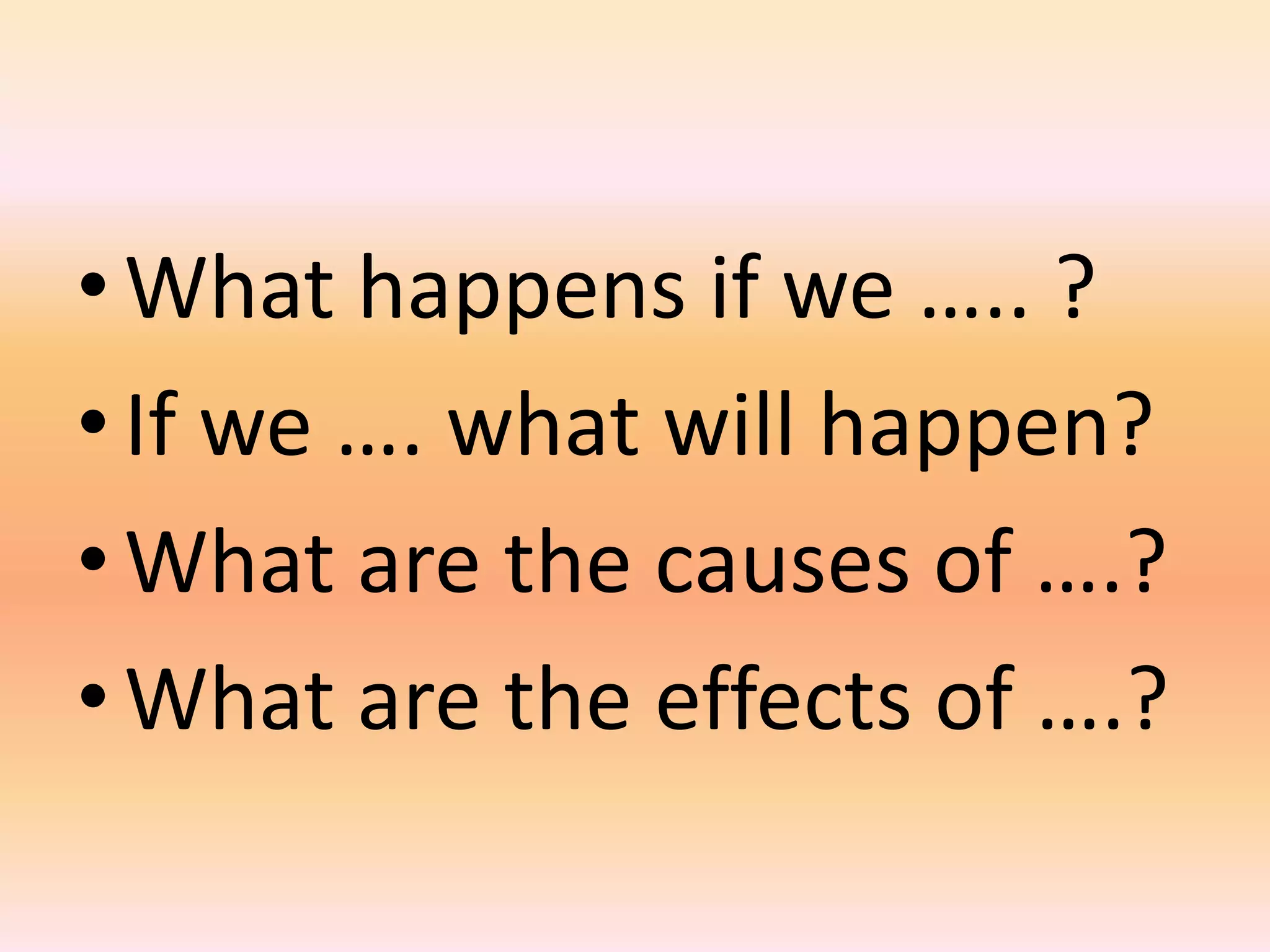 • What happens if we ….. ?
• If we …. what will happen?
• What are the causes of ….?
• What are the effects of ….?
 