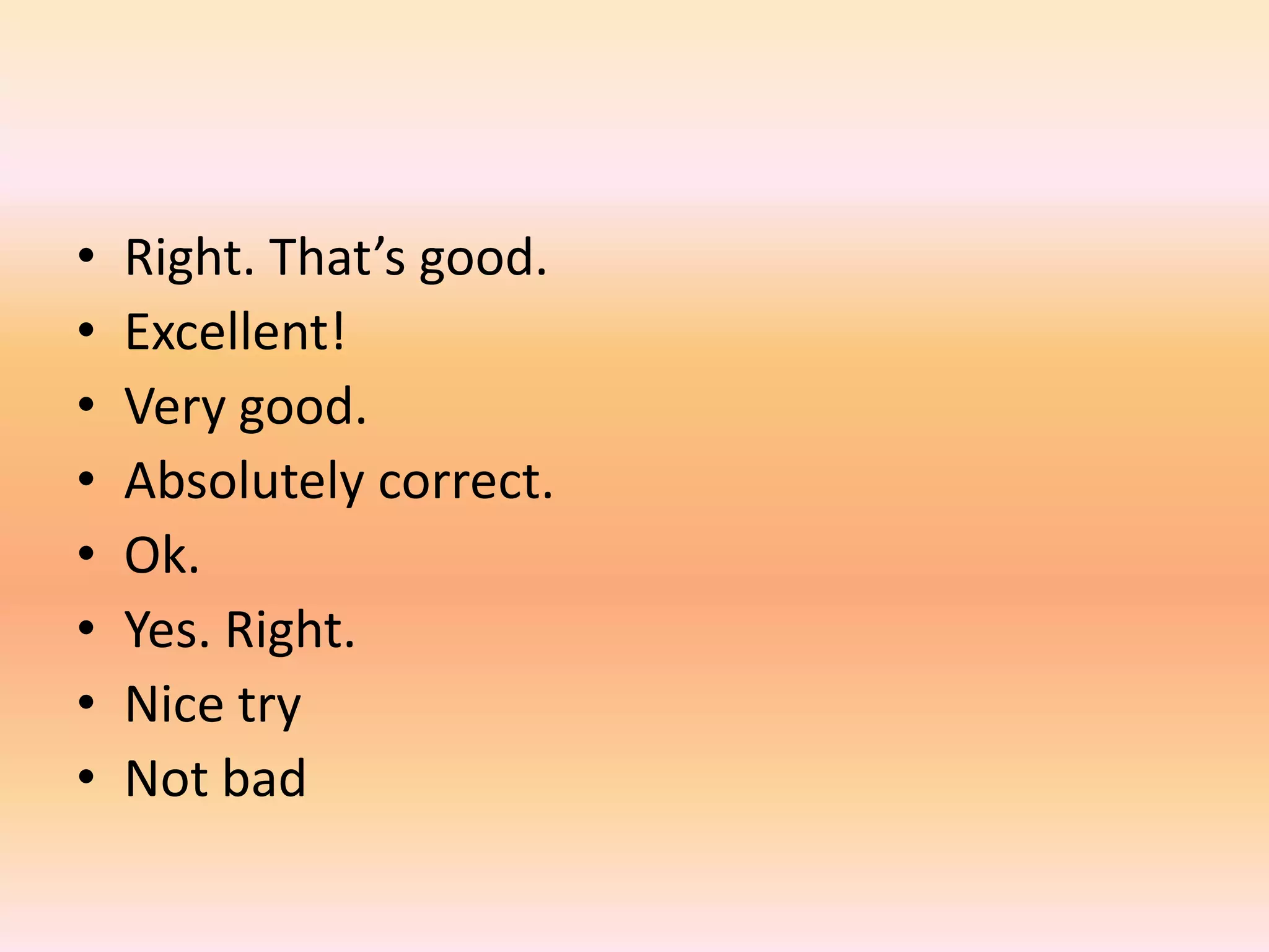 •   Right. That’s good.
•   Excellent!
•   Very good.
•   Absolutely correct.
•   Ok.
•   Yes. Right.
•   Nice try
•   Not bad
 