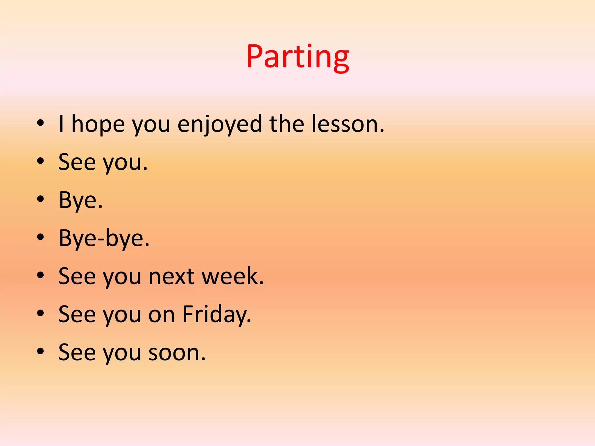Parting
•   I hope you enjoyed the lesson.
•   See you.
•   Bye.
•   Bye-bye.
•   See you next week.
•   See you on Friday.
•   See you soon.
 