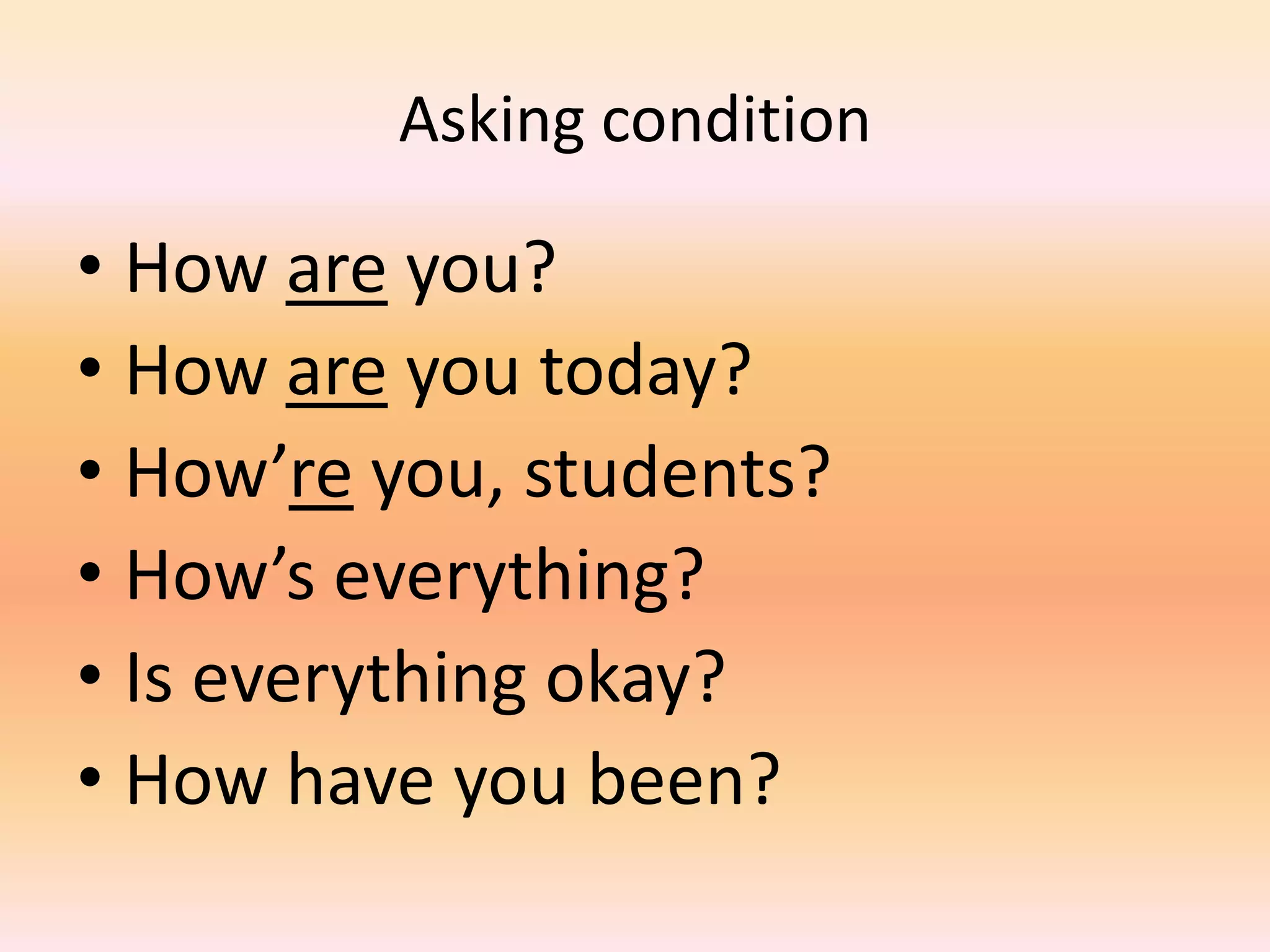 Asking condition

• How are you?
• How are you today?
• How’re you, students?
• How’s everything?
• Is everything okay?
• How have you been?
 