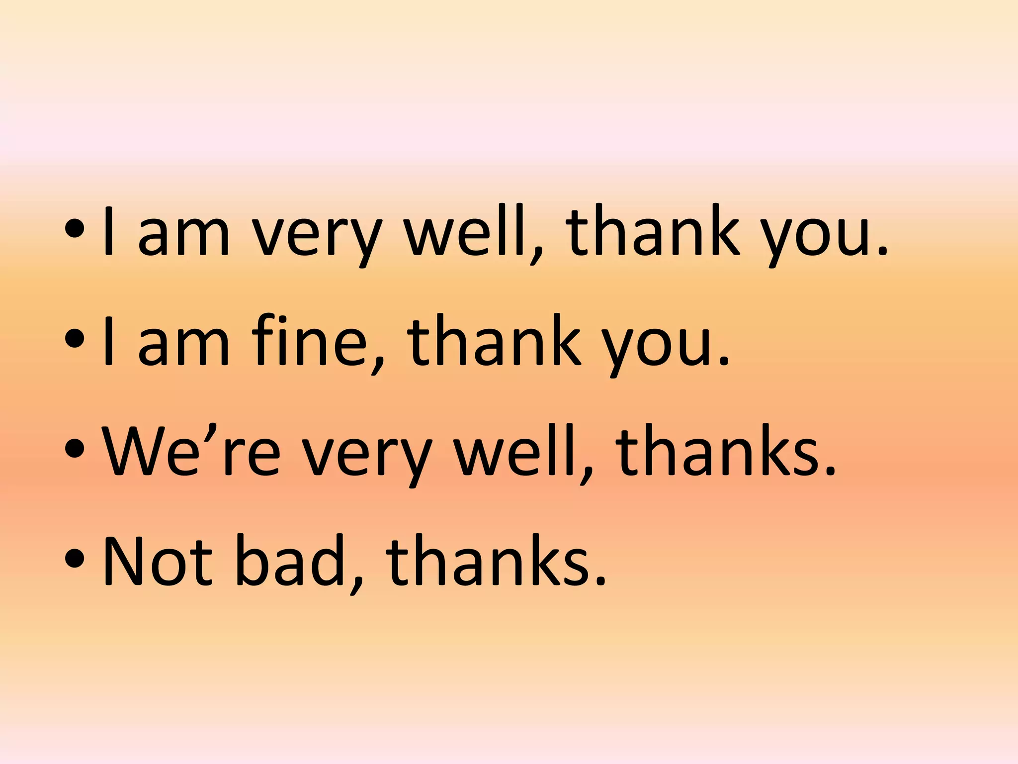 • I am very well, thank you.
• I am fine, thank you.
• We’re very well, thanks.
• Not bad, thanks.
 