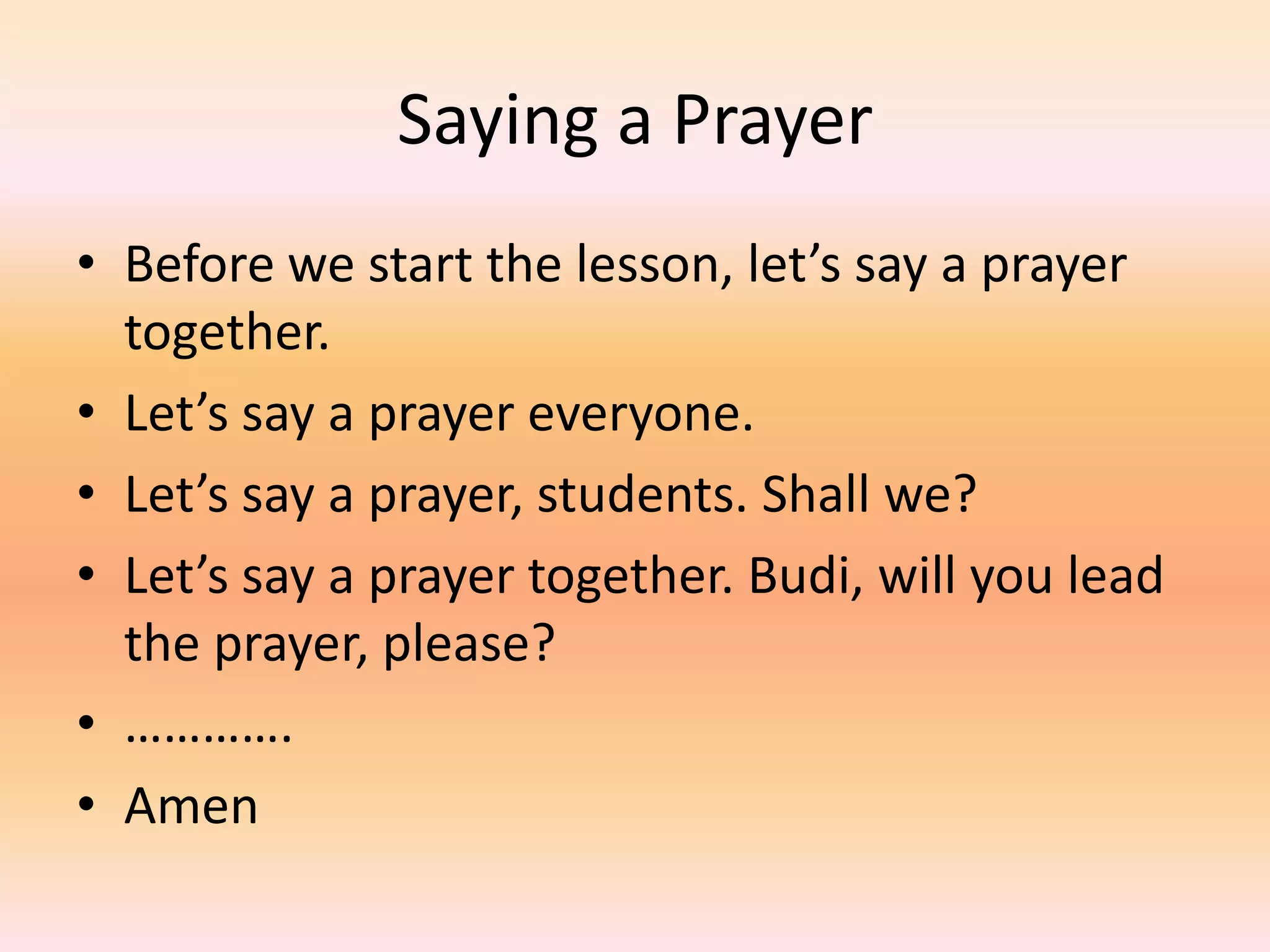 Saying a Prayer
• Before we start the lesson, let’s say a prayer
  together.
• Let’s say a prayer everyone.
• Let’s say a prayer, students. Shall we?
• Let’s say a prayer together. Budi, will you lead
  the prayer, please?
• ………….
• Amen
 