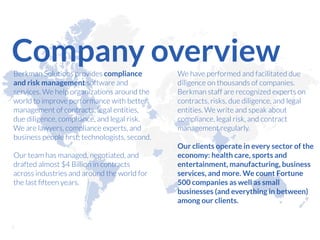 Berkman Solutions provides compliance
and risk management software and
services. We help organizations around the
world to improve performance with better
management of contracts, legal entities,
due diligence, compliance, and legal risk.
We are lawyers, compliance experts, and
business people ﬁrst; technologists, second.
Our team has managed, negotiated, and
drafted almost $4 Billion in contracts
across industries and around the world for
the last ﬁfteen years.
We have performed and facilitated due
diligence on thousands of companies.
Berkman staff are recognized experts on
contracts, risks, due diligence, and legal
entities. We write and speak about
compliance, legal risk, and contract
management regularly.
Our clients operate in every sector of the
economy: health care, sports and
entertainment, manufacturing, business
services, and more. We count Fortune
500 companies as well as small
businesses (and everything in between)
among our clients.
Company overview
!2
 