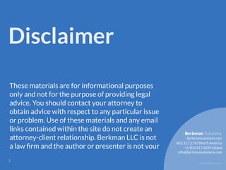 Copyright 2017 Berkman LLC
Disclaimer
These materials are for informational purposes
only and not for the purpose of providing legal
advice. You should contact your attorney to
obtain advice with respect to any particular issue
or problem. Use of these materials and any email
links contained within the site do not create an
attorney-client relationship. Berkman LLC is not
a law ﬁrm and the author or presenter is not your
!3
855.517.2193 North America
info@berkmansolutions.com
+1.503.517.4293 Global
berkmansolutions.com
Berkman Solutions
 