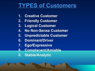 TYPES of Customers
1.   Creative Customer
2.   Friendly Customer
3.   Logical Customer
4.   No Non-Sense Customer
5.   Unpredictable Customer
6.   Dominant/Driver
7.   Ego/Expressive
8.   Complacent/Amiable
9.   Stable/Analytic
 