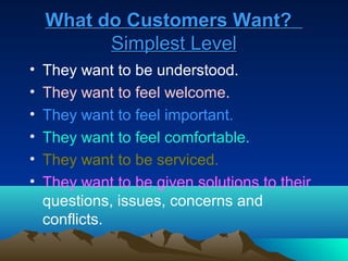 What do Customers Want?
          Simplest Level
•   They want to be understood.
•   They want to feel welcome.
•   They want to feel important.
•   They want to feel comfortable.
•   They want to be serviced.
•   They want to be given solutions to their
    questions, issues, concerns and
    conflicts.
 