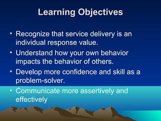 Learning Objectives

• Recognize that service delivery is an
  individual response value.
• Understand how your own behavior
  impacts the behavior of others.
• Develop more confidence and skill as a
  problem-solver.
• Communicate more assertively and
  effectively
 