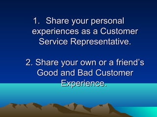 1. Share your personal
 experiences as a Customer
  Service Representative.

2. Share your own or a friend’s
   Good and Bad Customer
         Experience.
 