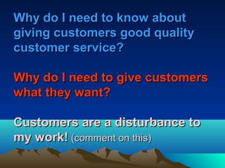 Why do I need to know about
giving customers good quality
customer service?

Why do I need to give customers
what they want?

Customers are a disturbance to
my work! (comment on this)
 