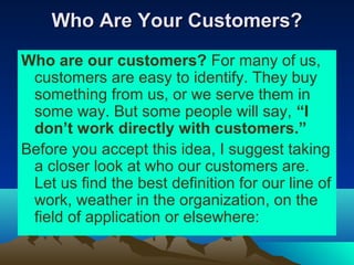 Who Are Your Customers?
Who are our customers? For many of us,
 customers are easy to identify. They buy
 something from us, or we serve them in
 some way. But some people will say, “I
 don’t work directly with customers.”
Before you accept this idea, I suggest taking
 a closer look at who our customers are.
 Let us find the best definition for our line of
 work, weather in the organization, on the
 field of application or elsewhere:
 
