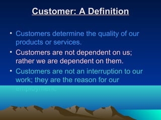 Customer: A Definition

• Customers determine the quality of our
  products or services.
• Customers are not dependent on us;
  rather we are dependent on them.
• Customers are not an interruption to our
  work; they are the reason for our
  employment.
 
