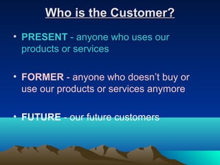 Who is the Customer?
• PRESENT - anyone who uses our
  products or services

• FORMER - anyone who doesn’t buy or
  use our products or services anymore

• FUTURE - our future customers
 