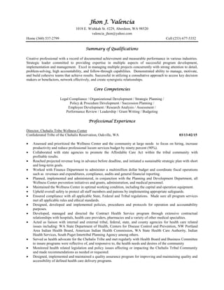 Jhon J. Valencia
1018 E. Wishkah St. #229, Aberdeen, WA 98520
valencia_jhon@yahoo.com
Home (360) 537-2799 Cell (253) 677-5352
Summary of Qualifications
Creative professional with a record of documented achievement and measurable performance in various industries.
Strategic leader committed to providing expertise in multiple aspects of successful program development,
implementation and management. Excel in managing multiple projects concurrently with strong attention to detail,
problem-solving, high accountability, and follow-through capabilities. Demonstrated ability to manage, motivate,
and build cohesive teams that achieve results. Successful in utilizing a consultative approach to access key decision
makers or benefactors, network effectively, and create synergistic relationships.
Core Competencies
Legal Compliance / Organizational Development / Strategic Planning /
Policy & Procedure Development / Succession Planning /
Employee Development / Research Analysis / Assessment /
Performance Review / Leadership / Grant Writing / Budgeting
Professional Experience
Director, Chehalis Tribe Wellness Center
Confederated Tribe of the Chehalis Reservation, Oakville, WA 03/13-02/15
 Assessed and prioritized the Wellness Center and the community at large needs to focus on hiring, increase
productivity and reduce professional locum services budget by ninety percent (90%).
 Collaborated with state agencies to promote the Affordable Care Act within the tribal community with
profitable results.
 Reached projected revenue long in advance before deadline, and initiated a sustainable strategic plan with short
and long-term goals.
 Worked with Finance Department to administer a multimillion dollar budget and coordinate fiscal operations
such as revenues and expenditures, compliance, audits and general financial reporting.
 Planned, implemented and administered, in conjunction with the Planning and Development Department, all
Wellness Center prevention initiatives and grants, administration, and medical personnel.
 Maintained the Wellness Center in optimal working condition, including the capital and operation equipment.
 Upheld overall safety to protect all staff members and patrons by implementing appropriate safeguards.
 Ensured compliance with all applicable State, Federal and Tribal regulations. Made sure all program services
met all applicable rules and ethical standards.
 Designed, developed and implemented policies, procedures and protocols for operation and accountability
purposes.
 Developed, managed and directed the Contract Health Service program through extensive contractual
relationships with hospitals, health care providers, pharmacies and a variety of other medical specialties.
 Acted as liaison with internal and external tribal, federal, state, and county agencies for health care related
issues including: WA State Department of Health, Centers for Disease Control and Prevention, NW Portland
Area Indian Health Board, American Indian Health Commission, WA State Health Care Authority, Indian
Health Services, South Puget Intertribal Planning Agency among others.
 Served as health advocate for the Chehalis Tribe and met regularly with Health Board and Business Committee
to insure programs were reflective of, and responsive to, the health needs and desires of the community
 Monitored health related legislation and policy issues affecting or impacting the Chehalis Tribal Community
and made recommendations as needed or requested.
 Designed, implemented and maintained a quality assurance program for improving and maintaining quality and
accessibility of defined health care delivery programs.
 